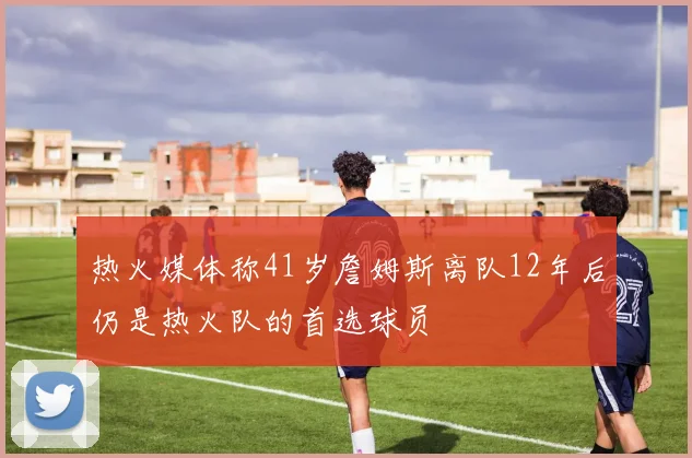 热火媒体称41岁詹姆斯离队12年后仍是热火队的首选球员