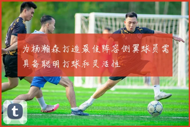 为杨瀚森打造最佳阵容侧翼球员需具备聪明打球和灵活性
