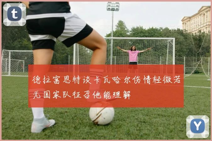 德拉富恩特谈卡瓦哈尔伤情轻微若无国家队征召他能理解