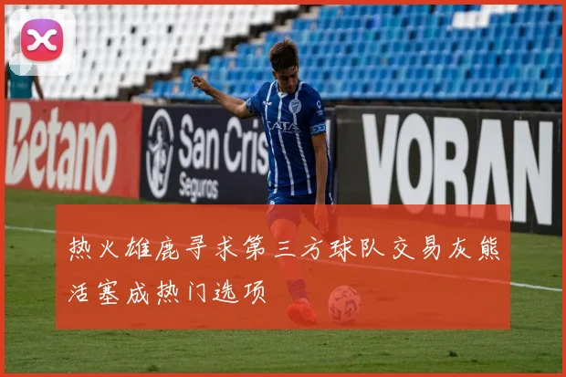 热火雄鹿寻求第三方球队交易灰熊活塞成热门选项