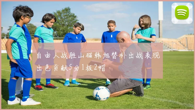 自由人战胜山猫韩旭替补出战表现出色贡献5分1板2帽