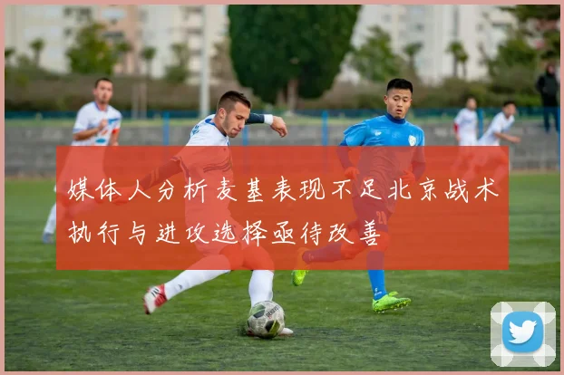 媒体人分析麦基表现不足北京战术执行与进攻选择亟待改善