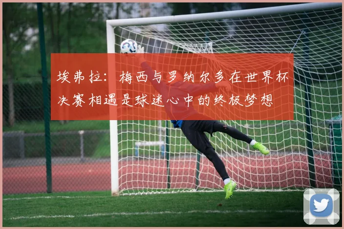 埃弗拉：梅西与罗纳尔多在世界杯决赛相遇是球迷心中的终极梦想