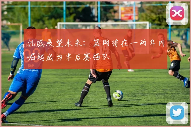 扎威展望未来：篮网将在一两年内崛起成为季后赛强队