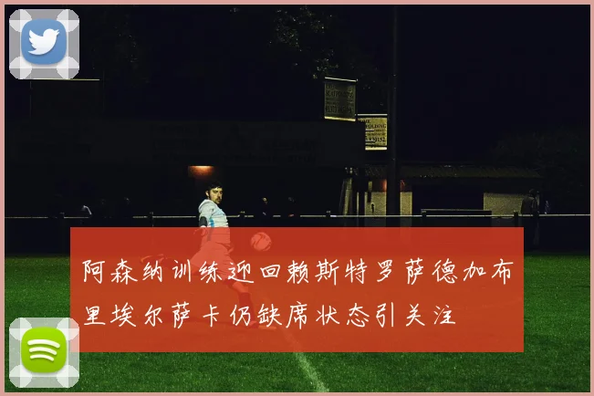 阿森纳训练迎回赖斯特罗萨德加布里埃尔萨卡仍缺席状态引关注