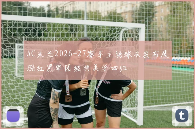 AC米兰2026-27赛季主场球衣发布展现红黑军团经典美学回归