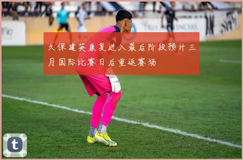 久保建英康复进入最后阶段预计三月国际比赛日后重返赛场
