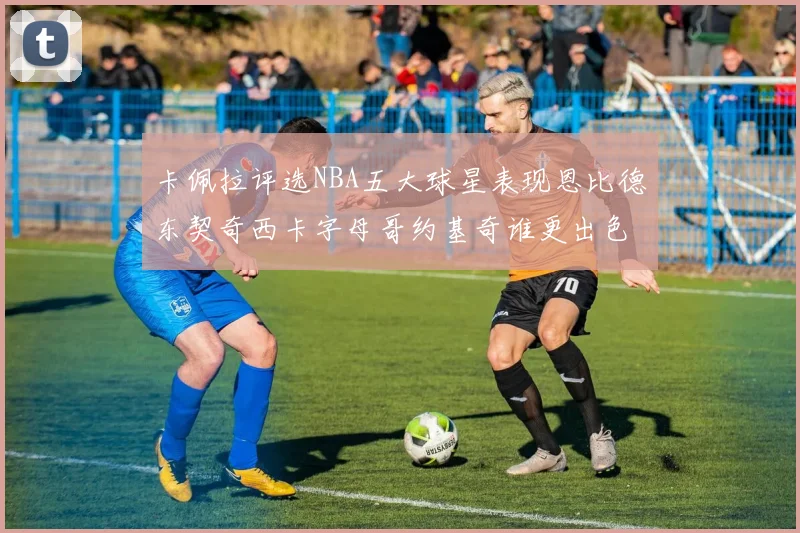 卡佩拉评选NBA五大球星表现恩比德东契奇西卡字母哥约基奇谁更出色