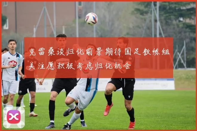 克雷桑谈归化前景期待国足教练组关注愿积极考虑归化机会