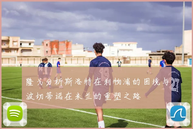 隆戈分析斯洛特在利物浦的困境与波切蒂诺在米兰的重塑之路