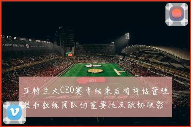 亚特兰大CEO赛季结束后将评估管理层和教练团队的重要性及欧协联影响