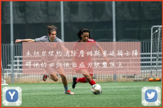 米切尔续约消除詹姆斯重返骑士障碍他的回归依旧成为联盟焦点