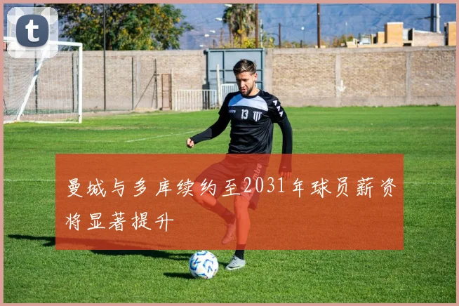曼城与多库续约至2031年球员薪资将显著提升