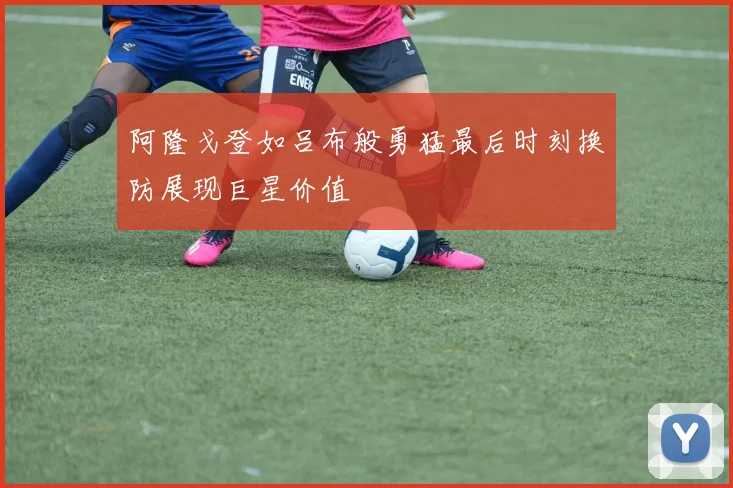 阿隆戈登如吕布般勇猛最后时刻换防展现巨星价值