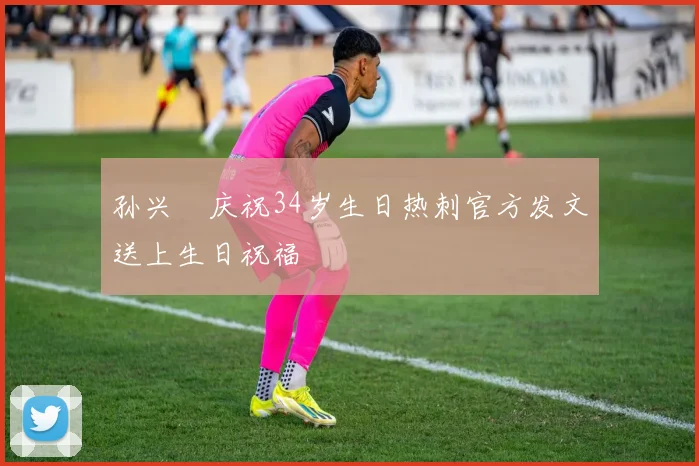 孙兴慜庆祝34岁生日热刺官方发文送上生日祝福