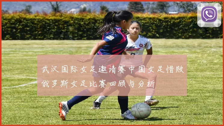 武汉国际女足邀请赛中国女足惜败俄罗斯女足比赛回顾与分析