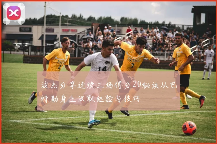 波杰分享连续三场得分20秘诀从巴特勒身上汲取经验与技巧