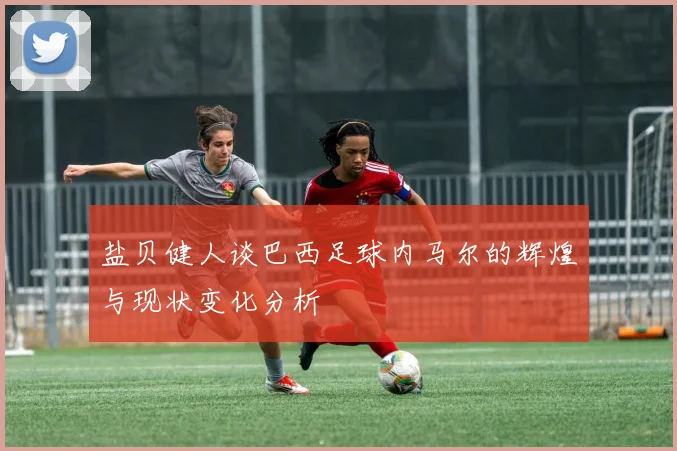 盐贝健人谈巴西足球内马尔的辉煌与现状变化分析