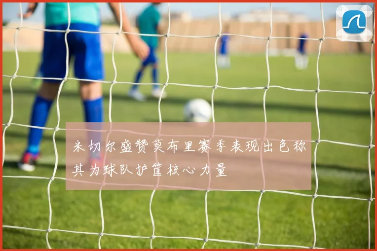 米切尔盛赞莫布里赛季表现出色称其为球队护筐核心力量