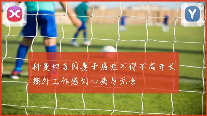 科曼坦言因妻子癌症不得不离开长期外工作感到心痛与无奈