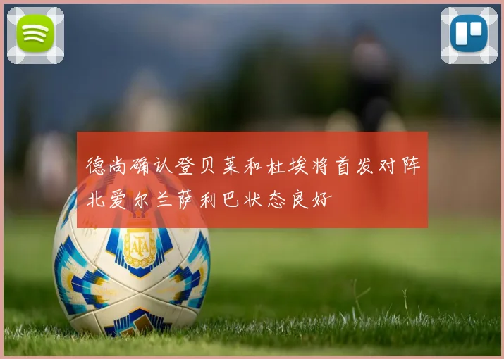 德尚确认登贝莱和杜埃将首发对阵北爱尔兰萨利巴状态良好