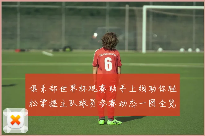 俱乐部世界杯观赛助手上线助你轻松掌握主队球员参赛动态一图全览