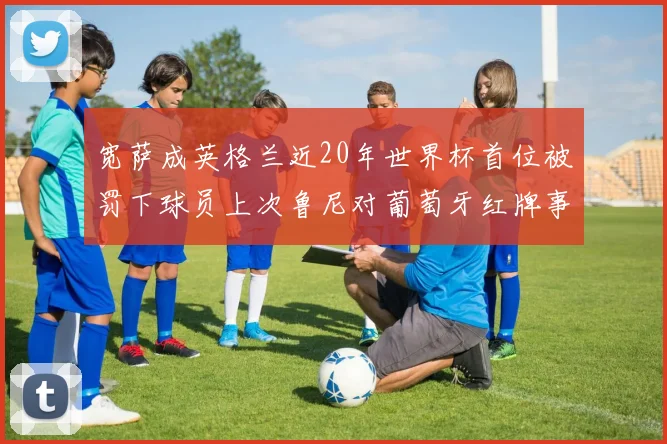 宽萨成英格兰近20年世界杯首位被罚下球员上次鲁尼对葡萄牙红牌事件回顾