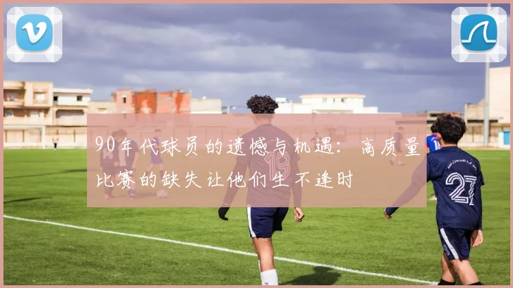 90年代球员的遗憾与机遇：高质量比赛的缺失让他们生不逢时