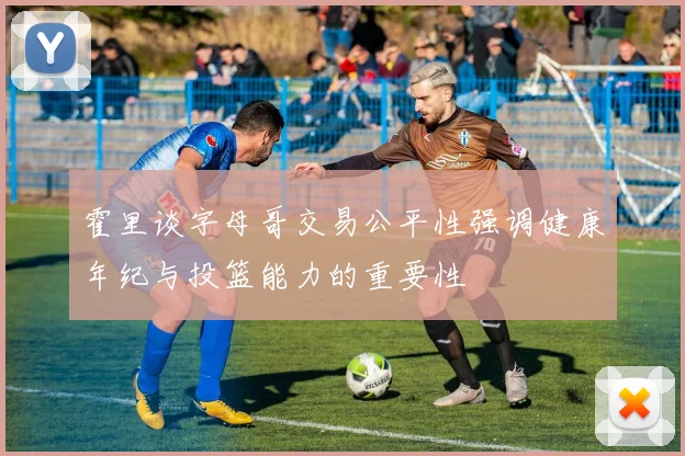 霍里谈字母哥交易公平性强调健康年纪与投篮能力的重要性