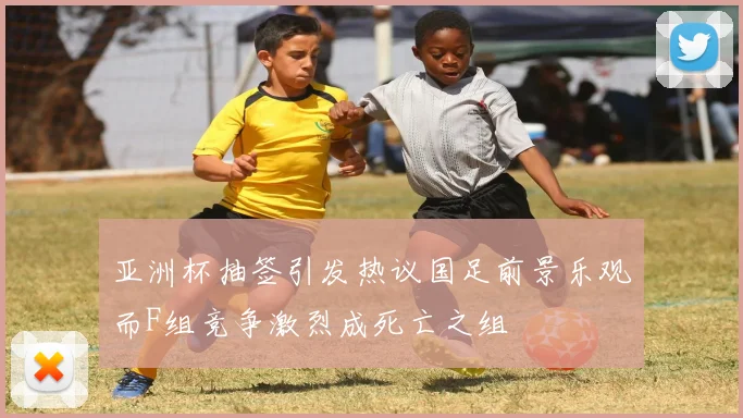 亚洲杯抽签引发热议国足前景乐观而F组竞争激烈成死亡之组